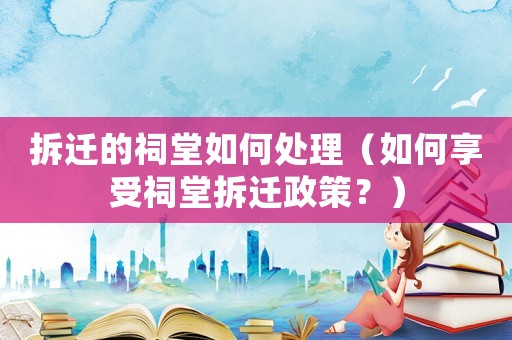 拆遷的祠堂如何處理（如何享受祠堂拆遷政策？）