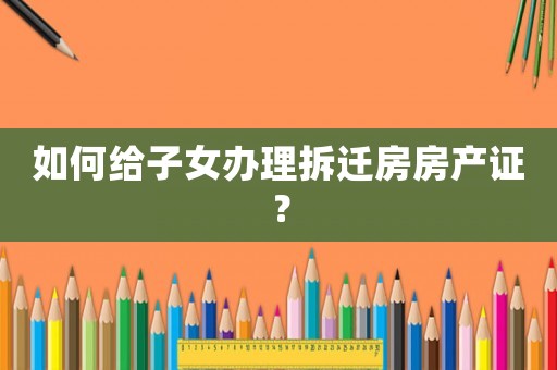 如何給子女辦理拆遷房房產證？