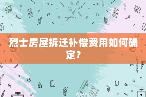 烈士房屋拆遷補償費用如何確定？