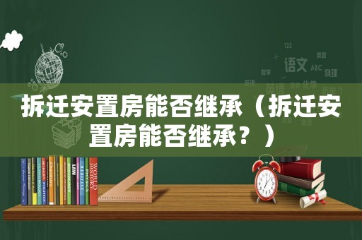 拆遷安置房能否繼承（拆遷安置房能否繼承？）