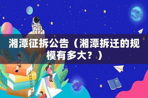 湘潭征拆公告（湘潭拆遷的規(guī)模有多大？）