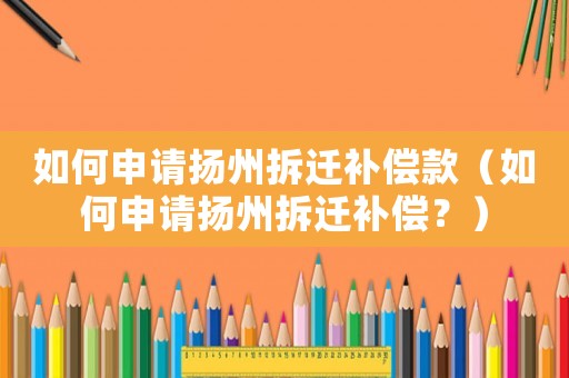 如何申請(qǐng)揚(yáng)州拆遷補(bǔ)償款（如何申請(qǐng)揚(yáng)州拆遷補(bǔ)償？）