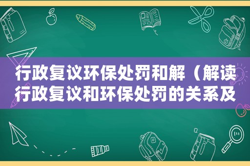 行政復(fù)議環(huán)保處罰和解（解讀行政復(fù)議和環(huán)保處罰的關(guān)系及和解方法）