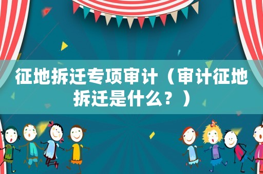 征地拆遷專項審計（審計征地拆遷是什么？）