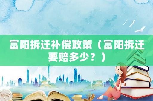 富陽拆遷補償政策（富陽拆遷要賠多少？）