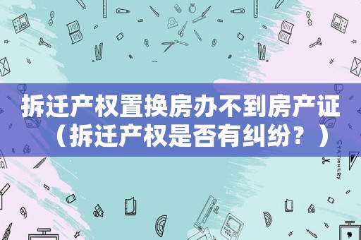 拆遷產(chǎn)權(quán)置換房辦不到房產(chǎn)證（拆遷產(chǎn)權(quán)是否有糾紛？）
