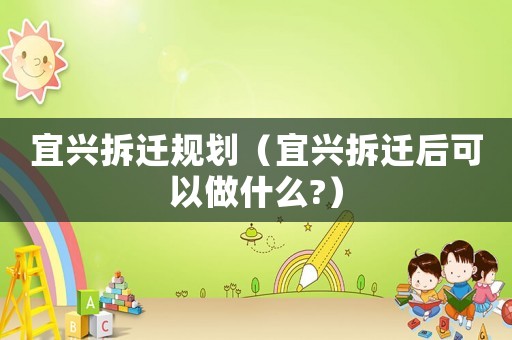 宜興拆遷規劃（宜興拆遷后可以做什么?）