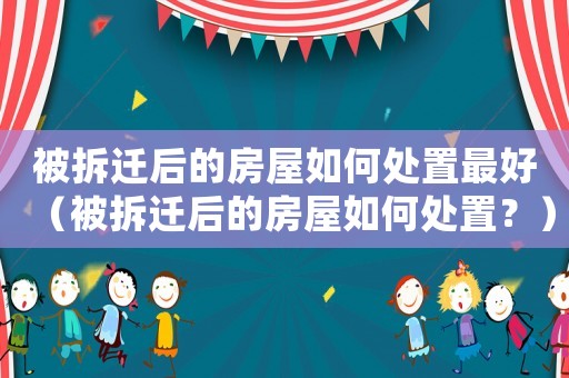 被拆遷后的房屋如何處置最好（被拆遷后的房屋如何處置？）