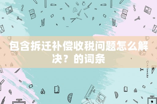 包含拆遷補償收稅問題怎么解決？的詞條