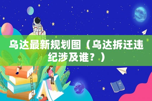 烏達最新規劃圖（烏達拆遷違紀涉及誰？）