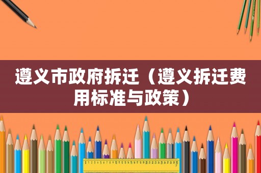 遵義市政府拆遷（遵義拆遷費用標準與政策）