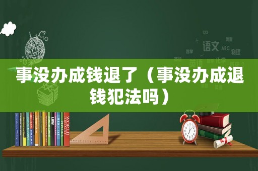 事沒辦成錢退了（事沒辦成退錢犯法嗎）