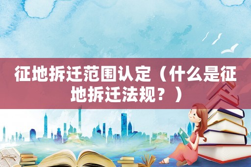 征地拆遷范圍認(rèn)定（什么是征地拆遷法規(guī)？）