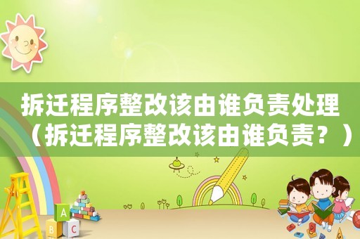 拆遷程序整改該由誰負責處理（拆遷程序整改該由誰負責？）