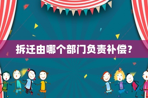 拆遷由哪個(gè)部門負(fù)責(zé)補(bǔ)償？