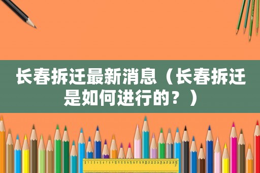 長(zhǎng)春拆遷最新消息（長(zhǎng)春拆遷是如何進(jìn)行的？）