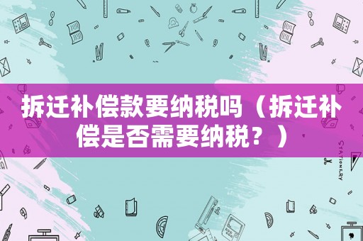 拆遷補償款要納稅嗎（拆遷補償是否需要納稅？）