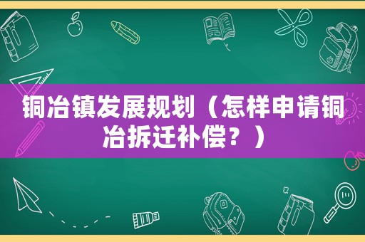 銅冶鎮(zhèn)發(fā)展規(guī)劃（怎樣申請(qǐng)銅冶拆遷補(bǔ)償？）