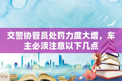 交警協管員處罰力度大增，車主必須注意以下幾點