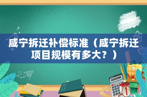 咸寧拆遷補償標準（咸寧拆遷項目規模有多大？）