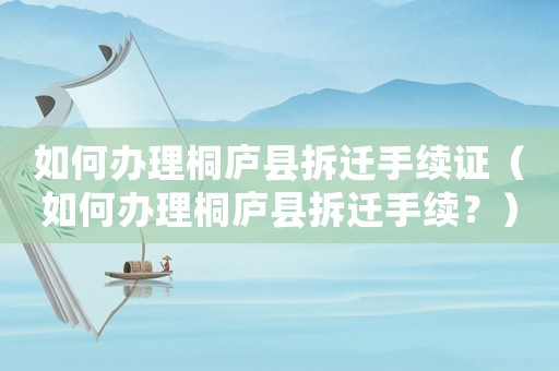 如何辦理桐廬縣拆遷手續證（如何辦理桐廬縣拆遷手續？）