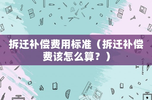 拆遷補償費用標準（拆遷補償費該怎么算？）