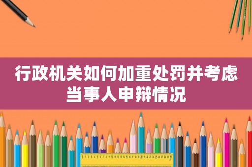 行政機(jī)關(guān)如何加重處罰并考慮當(dāng)事人申辯情況