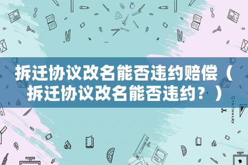 拆遷協議改名能否違約賠償（拆遷協議改名能否違約？）