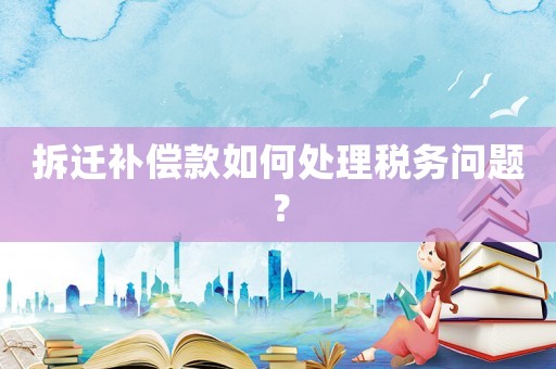 拆遷補償款如何處理稅務問題？