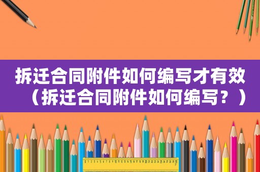 拆遷合同附件如何編寫才有效（拆遷合同附件如何編寫？）