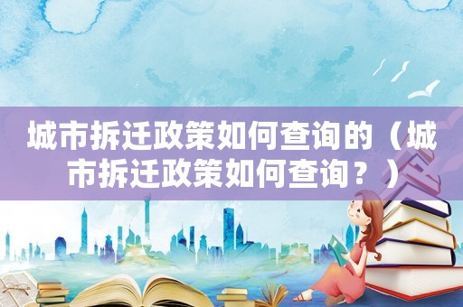 城市拆遷政策如何查詢的（城市拆遷政策如何查詢？）