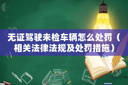 無證駕駛未檢車輛怎么處罰（相關法律法規(guī)及處罰措施）