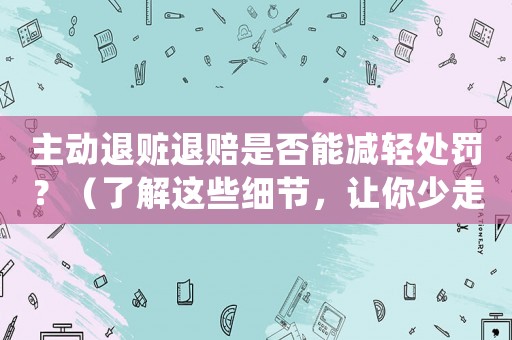 主動退贓退賠是否能減輕處罰？（了解這些細節，讓你少走彎路）