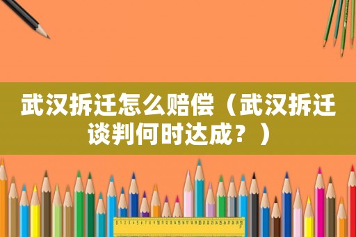 武漢拆遷怎么賠償（武漢拆遷談判何時達成？）