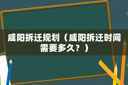 咸陽拆遷規劃（咸陽拆遷時間需要多久？）
