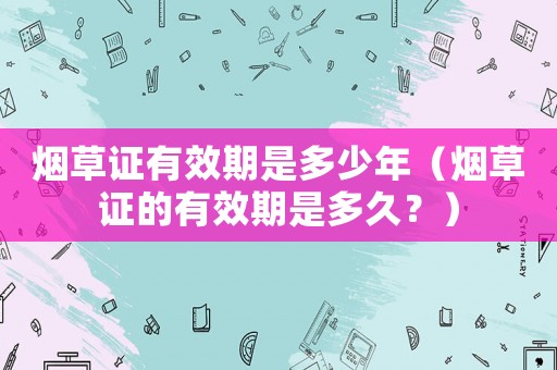 煙草證有效期是多少年（煙草證的有效期是多久？）