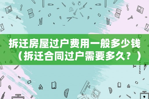 拆遷房屋過戶費用一般多少錢（拆遷合同過戶需要多久？）