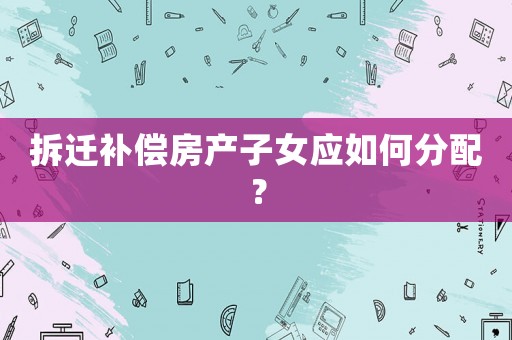 拆遷補償房產(chǎn)子女應(yīng)如何分配？