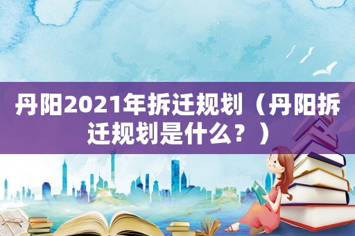 丹陽2021年拆遷規劃（丹陽拆遷規劃是什么？）