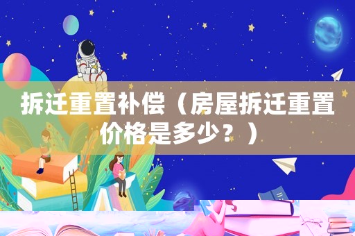 拆遷重置補償（房屋拆遷重置價格是多少？）