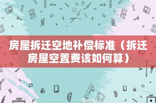 房屋拆遷空地補(bǔ)償標(biāo)準(zhǔn)（拆遷房屋空置費(fèi)該如何算）