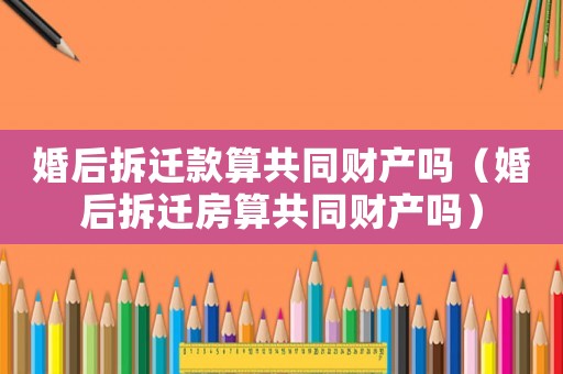 婚后拆遷款算共同財產嗎（婚后拆遷房算共同財產嗎）