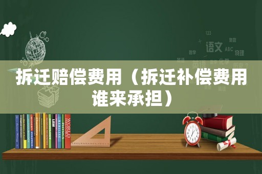 拆遷賠償費用（拆遷補償費用誰來承擔）