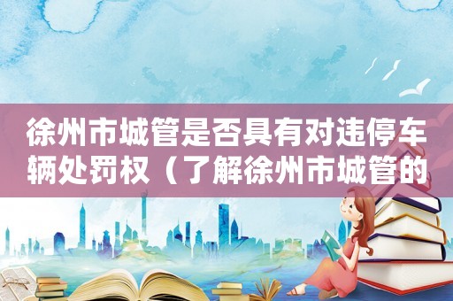 徐州市城管是否具有對違停車輛處罰權（了解徐州市城管的執法權力）