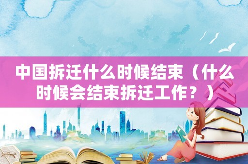 中國拆遷什么時候結束（什么時候會結束拆遷工作？）