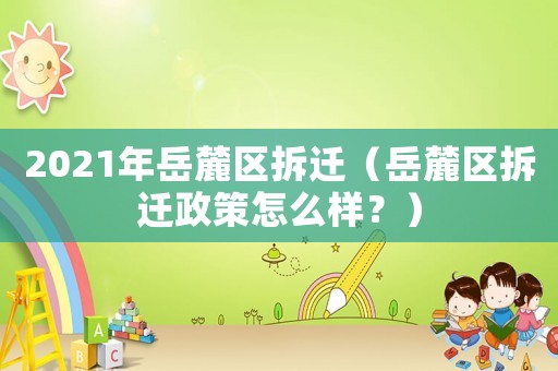 2021年岳麓區拆遷（岳麓區拆遷政策怎么樣？）