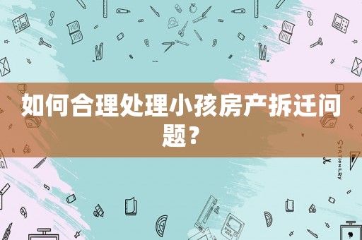 如何合理處理小孩房產拆遷問題？