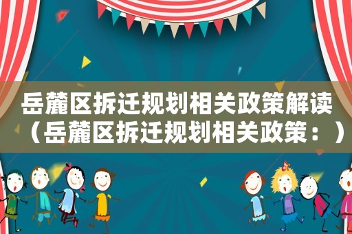 岳麓區(qū)拆遷規(guī)劃相關(guān)政策解讀（岳麓區(qū)拆遷規(guī)劃相關(guān)政策：）