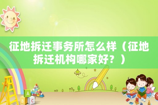 征地拆遷事務所怎么樣（征地拆遷機構哪家好？）