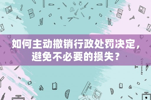 如何主動撤銷行政處罰決定，避免不必要的損失？